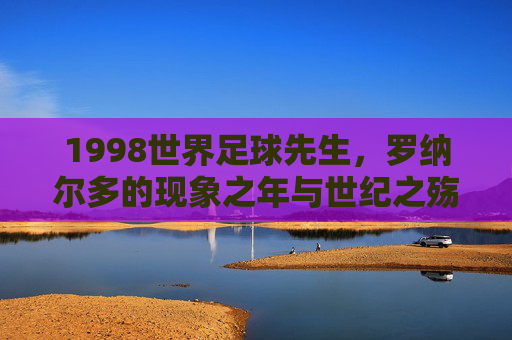 1998世界足球先生,罗纳尔多的现象之年与世纪之殇,1998世界足球先生罗纳尔多,现象之年与世纪之殇