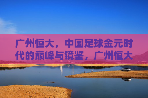 广州恒大，中国足球金元时代的巅峰与镜鉴，广州恒大，中国足球金元时代的巅峰与镜鉴