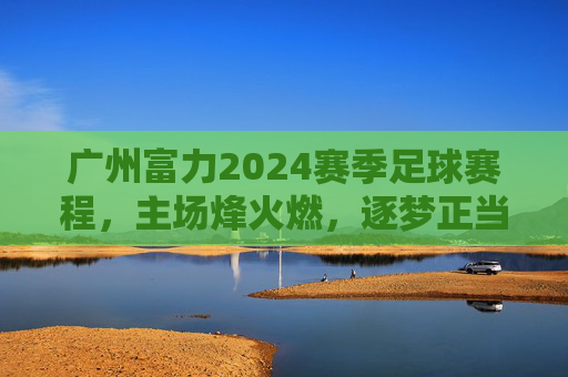 广州富力2024赛季足球赛程,主场烽火燃,逐梦正当时,广州富力2024主场赛程,烽火燃逐梦正当时