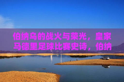 伯纳乌的战火与荣光，皇家马德里足球比赛史诗，伯纳乌战火与荣光，皇家马德里足球史诗