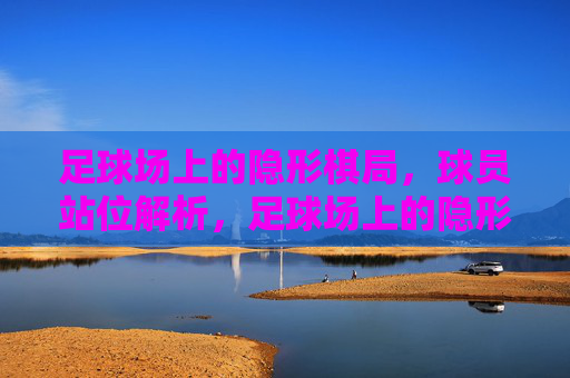 足球场上的隐形棋局,球员站位解析,足球场上的隐形棋局,球员站位解析