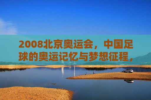 2008北京奥运会，中国足球的奥运记忆与梦想征程，2008北京奥运会，中国足球的奥运记忆与梦想征程