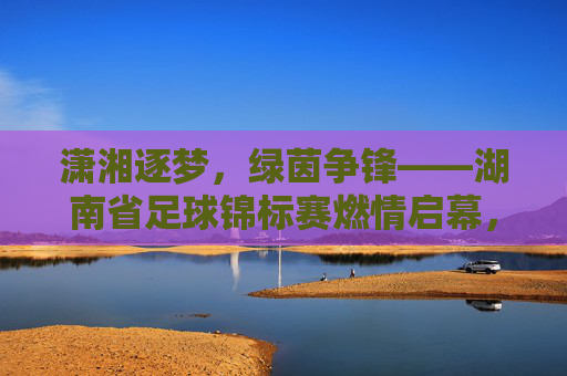 潇湘逐梦,绿茵争锋——湖南省足球锦标赛燃情启幕,潇湘逐梦,绿茵争锋——湖南省足球锦标赛燃情启幕