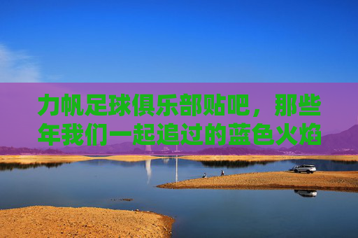 力帆足球俱乐部贴吧,那些年我们一起追过的蓝色火焰,力帆贴吧,那些年我们一起追过的蓝色火焰
