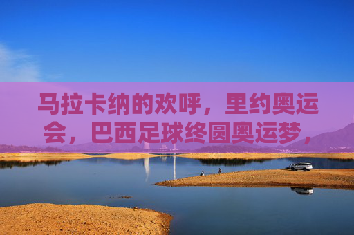 马拉卡纳的欢呼，里约奥运会，巴西足球终圆奥运梦，马拉卡纳见证，巴西足球终圆奥运梦