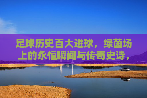 足球历史百大进球，绿茵场上的永恒瞬间与传奇史诗，足球历史百大进球，绿茵永恒的史诗瞬间