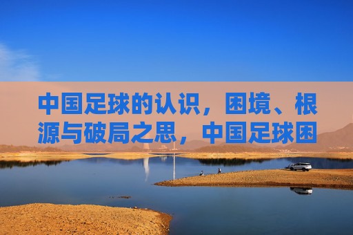中国足球的认识,困境、根源与破局之思,中国足球困境、根源与破局之思