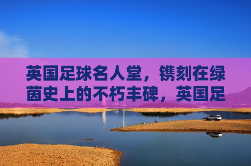英国足球名人堂,镌刻在绿茵史上的不朽丰碑,英国足球名人堂,绿茵史上的不朽丰碑