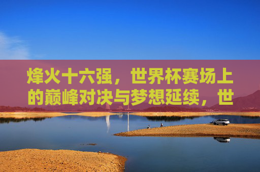 烽火十六强，世界杯赛场上的巅峰对决与梦想延续，世界杯烽火十六强，巅峰对决与梦想延续