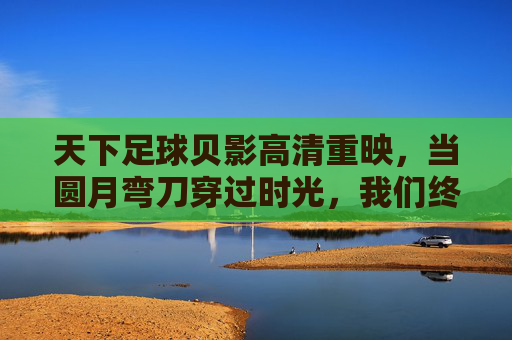 天下足球贝影高清重映,当圆月弯刀穿过时光,我们终于看清了那道不褪色的绿茵传奇,贝影重映,圆月弯刀穿时光,绿茵传奇不褪色