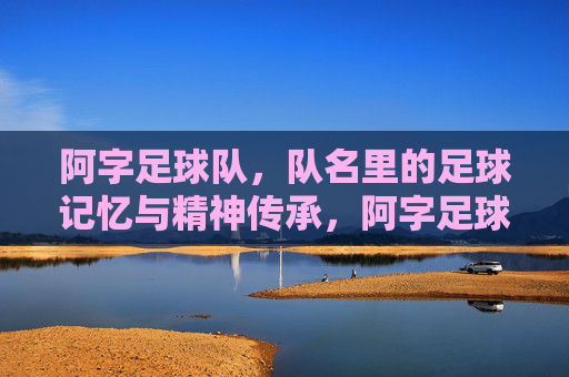 阿字足球队,队名里的足球记忆与精神传承,阿字足球队,队名里的足球记忆与精神传承