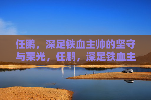 任鹏,深足铁血主帅的坚守与荣光,任鹏,深足铁血主帅的坚守与荣光