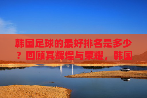 韩国足球的最好排名是多少?回顾其辉煌与荣耀,韩国足球最好排名第4,辉煌与荣耀回顾