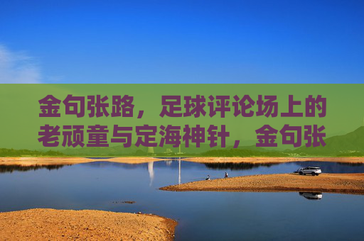 金句张路，足球评论场上的老顽童与定海神针，金句张路，足球评论场的老顽童定海神针