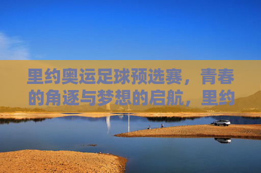 里约奥运足球预选赛，青春的角逐与梦想的启航，里约奥运足球预选赛，青春逐梦，梦想启航