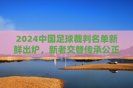 2024中国足球裁判名单新鲜出炉,新老交替传承公正,专业护航新赛季,2024中国足球裁判名单,新老交替传承公正 专业护航新赛季