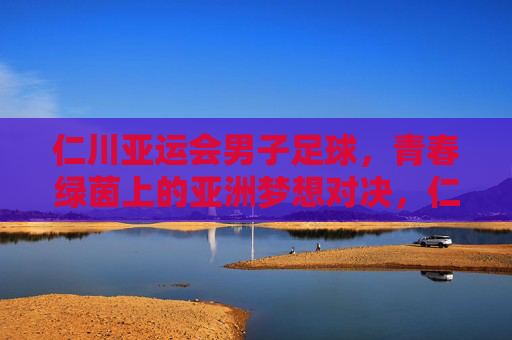 仁川亚运会男子足球，青春绿茵上的亚洲梦想对决，仁川亚运男足，青春绿茵上的亚洲梦想对决