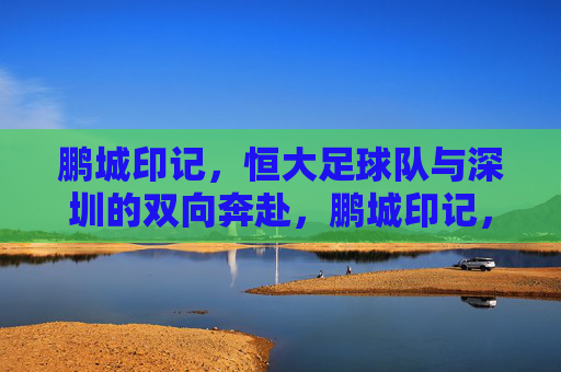 鹏城印记,恒大足球队与深圳的双向奔赴,鹏城印记,恒大足球队与深圳的双向奔赴
