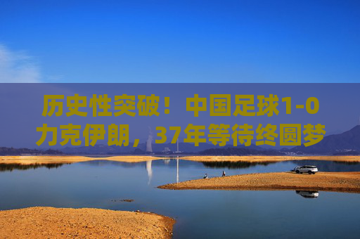 历史性突破!中国足球1-0力克伊朗,37年等待终圆梦,37年等待终圆梦!中国足球1-0力克伊朗