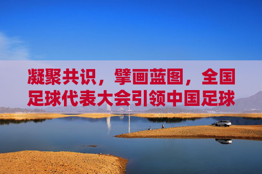 凝聚共识，擘画蓝图，全国足球代表大会引领中国足球新征程，全国足球代表大会凝聚共识擘画蓝图引领中国足球新征程