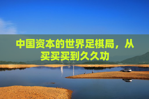 中国资本的世界足棋局,从买买买到久久功