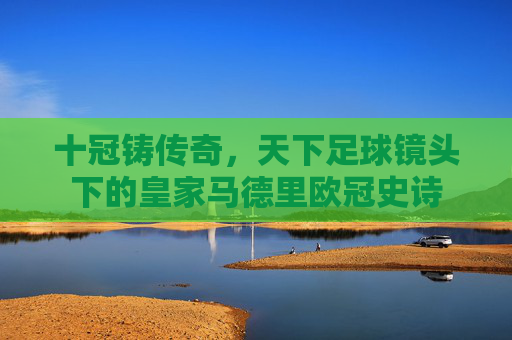 十冠铸传奇,天下足球镜头下的皇家马德里欧冠史诗