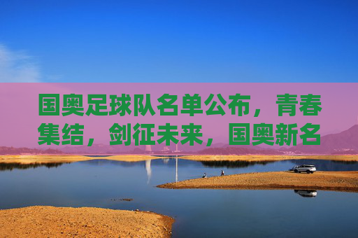 国奥足球队名单公布,青春集结,剑征未来,国奥新名单,青春集结剑征未来
