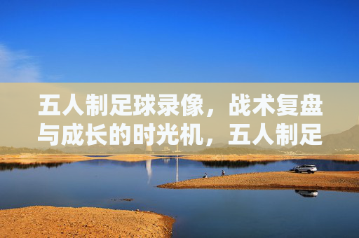 五人制足球录像,战术复盘与成长的时光机,五人制足球录像,战术复盘与成长的时光机