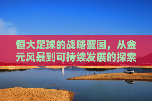 恒大足球的战略蓝图，从金元风暴到可持续发展的探索，恒大足球的战略蓝图，从金元风暴到可持续发展的探索