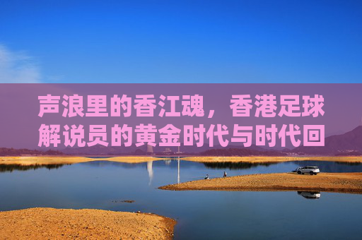 声浪里的香江魂，香港足球解说员的黄金时代与时代回响，声浪中的香江魂，香港足球解说员的黄金时代与回响