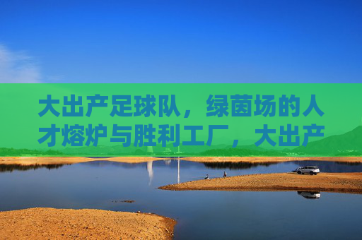 大出产足球队,绿茵场的人才熔炉与胜利工厂,大出产足球队,绿茵场的人才熔炉与胜利工厂