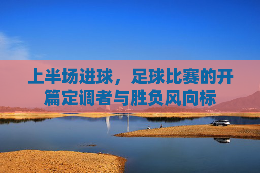 上半场进球,足球比赛的开篇定调者与胜负风向标