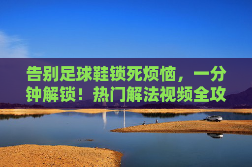 告别足球鞋锁死烦恼，一分钟解锁！热门解法视频全攻略，足球鞋锁死一分钟解锁！热门解法视频全攻略