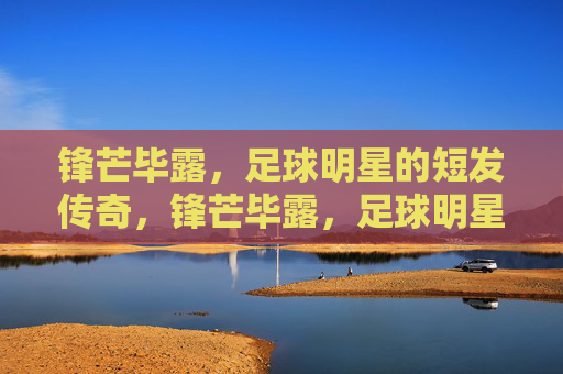 锋芒毕露,足球明星的短发传奇,锋芒毕露,足球明星的短发传奇