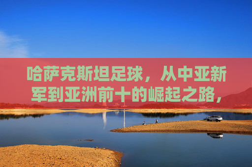 哈萨克斯坦足球，从中亚新军到亚洲前十的崛起之路，哈萨克斯坦足球，从中亚新军到亚洲前十的崛起