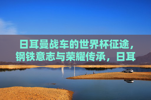 日耳曼战车的世界杯征途，钢铁意志与荣耀传承，日耳曼战车世界杯征途，钢铁意志与荣耀传承