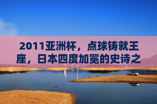 2011亚洲杯，点球铸就王座，日本四度加冕的史诗之夜，2011亚洲杯，点球铸就日本四度加冕史诗之夜