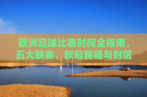 欧洲足球比赛时间全指南,五大联赛、欧冠赛程与时区解析,欧洲足球赛事时间全指南,五大联赛、欧冠赛程及时区解析
