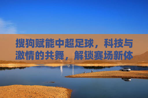 搜狗赋能中超足球，科技与激情的共舞，解锁赛场新体验，搜狗赋能中超，科技与激情共舞，解锁赛场新体验