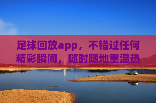 足球回放app，不错过任何精彩瞬间，随时随地重温热血时刻，足球回放app，不错过精彩瞬间，随时随地重温热血时刻