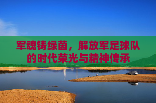 军魂铸绿茵,解放军足球队的时代荣光与精神传承