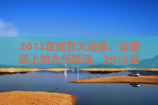 2013足球百大进球，绿茵场上的永恒瞬间，2013足球百大进球，绿茵场上的永恒瞬间
