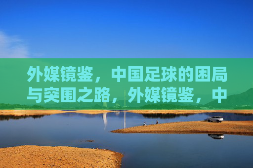 外媒镜鉴，中国足球的困局与突围之路，外媒镜鉴，中国足球的困局与突围之道
