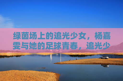 绿茵场上的追光少女,杨嘉雯与她的足球青春,追光少女杨嘉雯,绿茵场上的足球青春