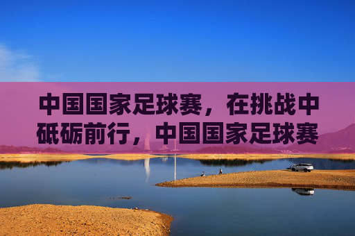 中国国家足球赛，在挑战中砥砺前行，中国国家足球赛，在挑战中砥砺前行