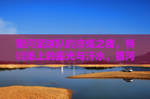 银河足球队的淬炼之夜,特训场上的星光与汗水,银河淬炼之夜,特训场上的星光与汗水