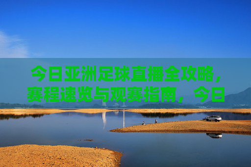 今日亚洲足球直播全攻略,赛程速览与观赛指南,今日亚洲足球直播全攻略,赛程速览与观赛指南