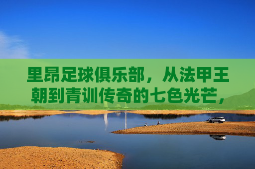 里昂足球俱乐部，从法甲王朝到青训传奇的七色光芒，里昂，从法甲王朝到青训传奇的七色光芒
