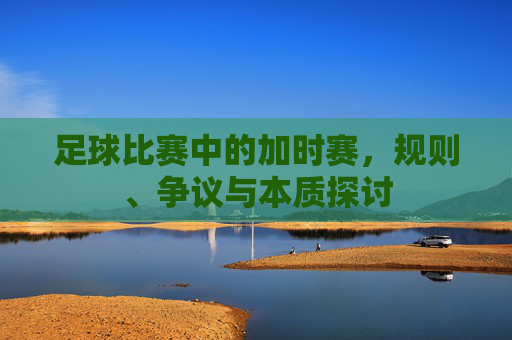 足球比赛中的加时赛,规则、争议与本质探讨