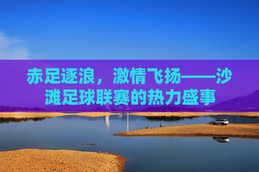 赤足逐浪,激情飞扬——沙滩足球联赛的热力盛事